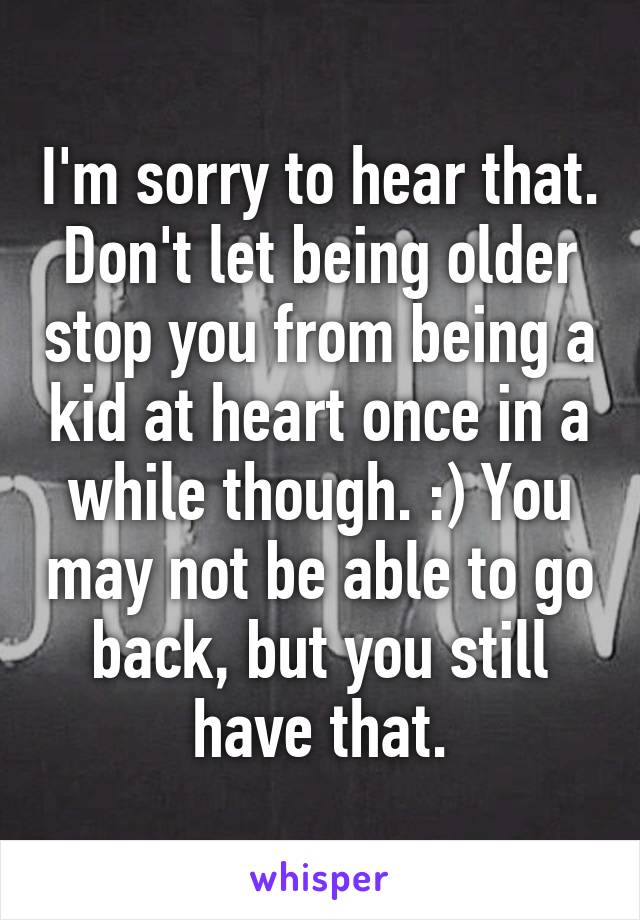 I'm sorry to hear that. Don't let being older stop you from being a kid at heart once in a while though. :) You may not be able to go back, but you still have that.