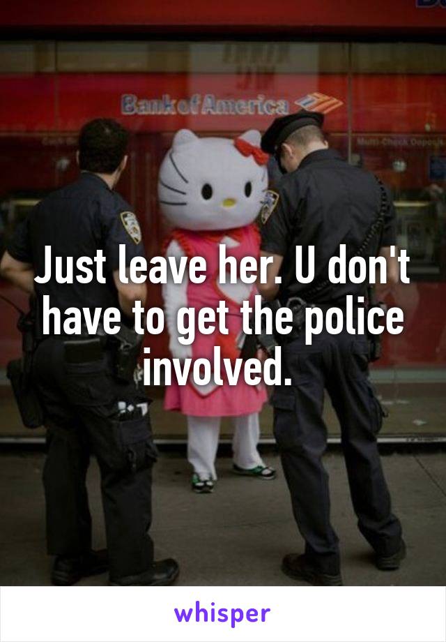 Just leave her. U don't have to get the police involved. 