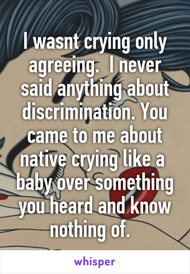 I wasnt crying only agreeing.  I never said anything about discrimination. You came to me about native crying like a  baby over something you heard and know nothing of.  