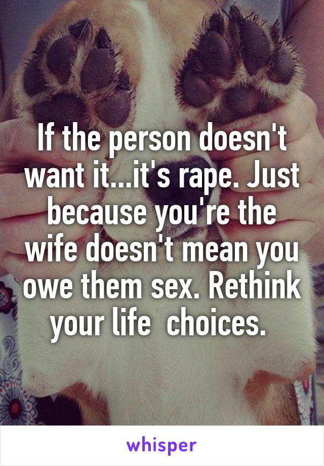 If the person doesn't want it...it's rape. Just because you're the wife doesn't mean you owe them sex. Rethink your life  choices. 