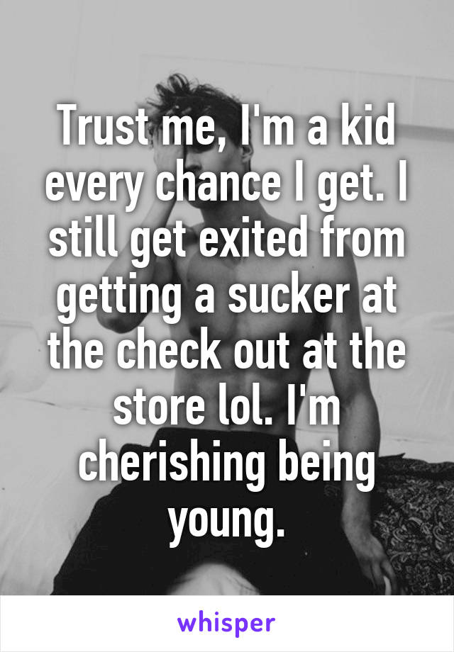 Trust me, I'm a kid every chance I get. I still get exited from getting a sucker at the check out at the store lol. I'm cherishing being young.