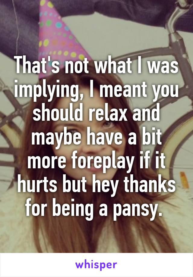 That's not what I was implying, I meant you should relax and maybe have a bit more foreplay if it hurts but hey thanks for being a pansy. 