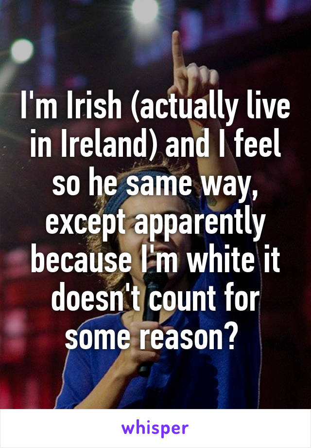 I'm Irish (actually live in Ireland) and I feel so he same way, except apparently because I'm white it doesn't count for some reason? 