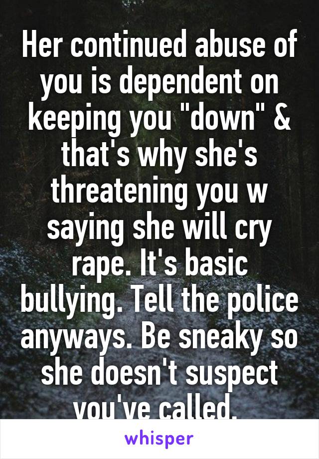 Her continued abuse of you is dependent on keeping you "down" & that's why she's threatening you w saying she will cry rape. It's basic bullying. Tell the police anyways. Be sneaky so she doesn't suspect you've called. 