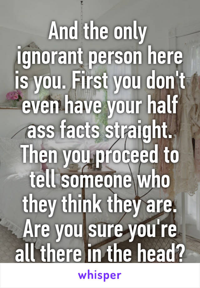 And the only  ignorant person here is you. First you don't even have your half ass facts straight. Then you proceed to tell someone who they think they are. Are you sure you're all there in the head?