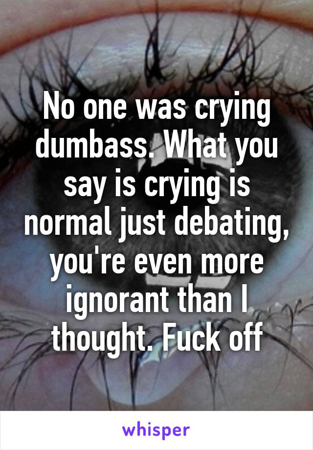 No one was crying dumbass. What you say is crying is normal just debating, you're even more ignorant than I thought. Fuck off