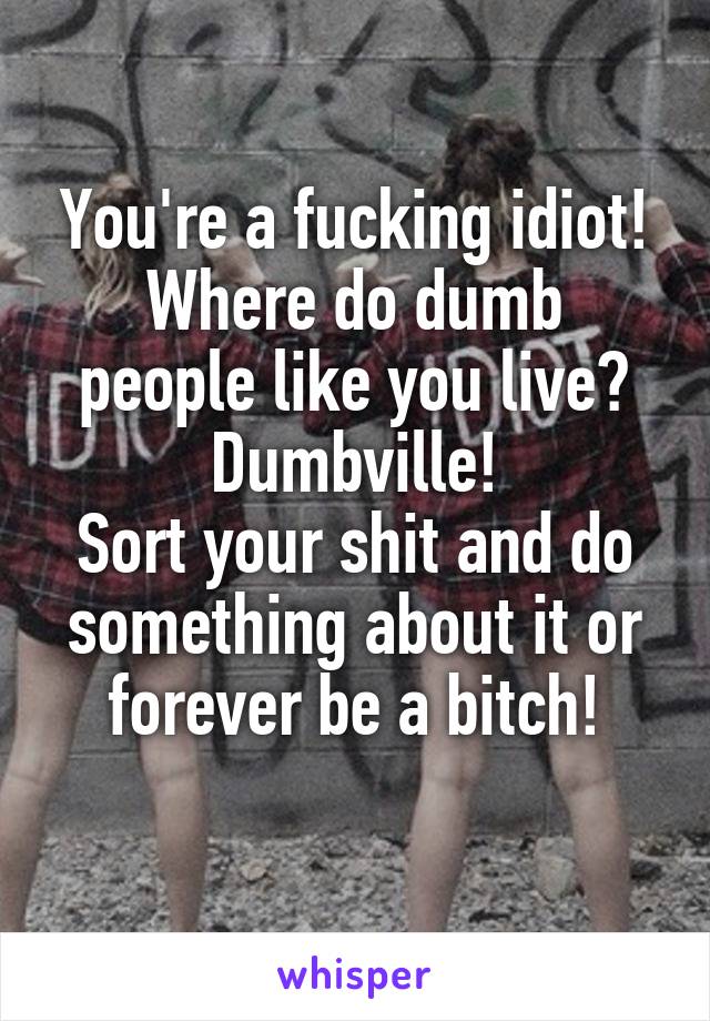 You're a fucking idiot!
Where do dumb people like you live?
Dumbville!
Sort your shit and do something about it or forever be a bitch!
