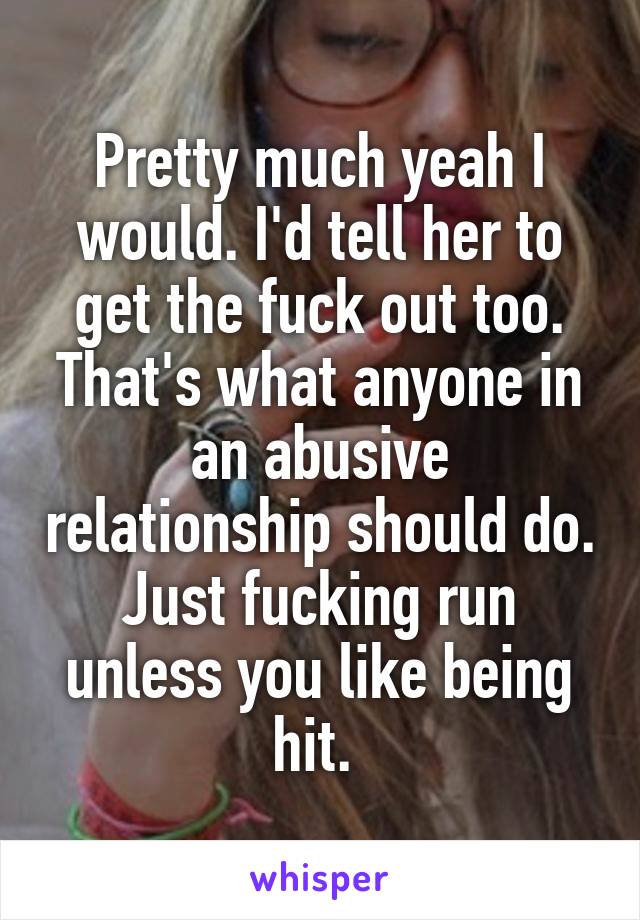 Pretty much yeah I would. I'd tell her to get the fuck out too. That's what anyone in an abusive relationship should do. Just fucking run unless you like being hit. 