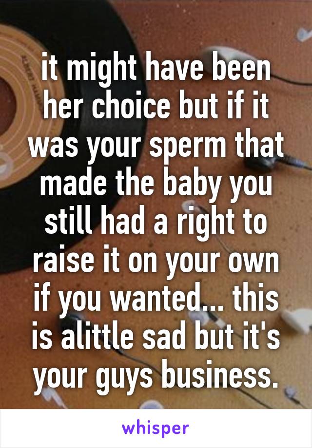 it might have been her choice but if it was your sperm that made the baby you still had a right to raise it on your own if you wanted... this is alittle sad but it's your guys business.