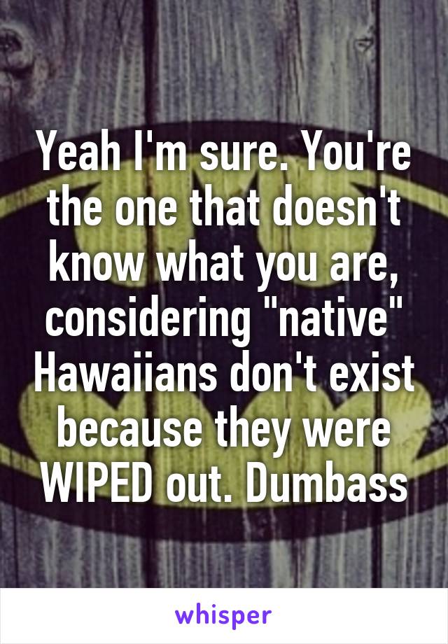 Yeah I'm sure. You're the one that doesn't know what you are, considering "native" Hawaiians don't exist because they were WIPED out. Dumbass