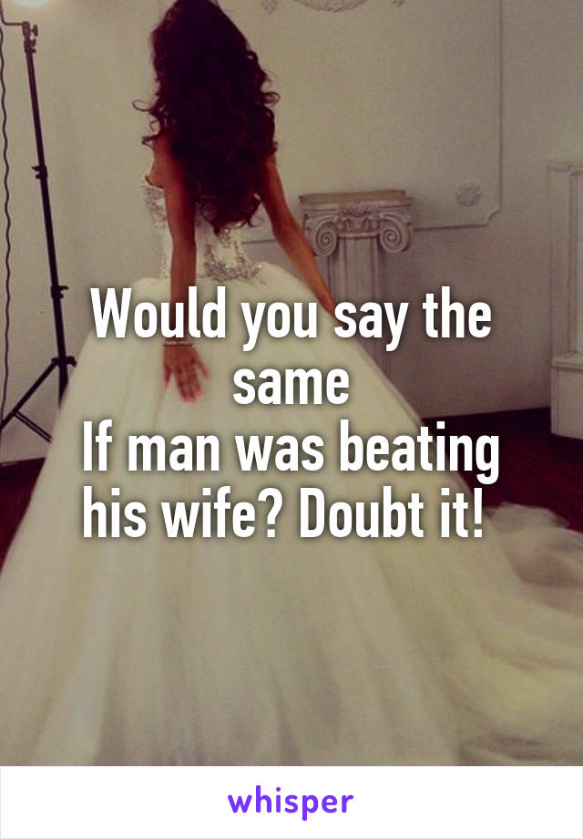 Would you say the same
If man was beating his wife? Doubt it! 