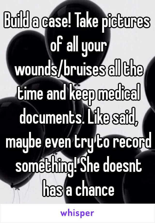 Build a case! Take pictures of all your wounds/bruises all the time and keep medical documents. Like said, maybe even try to record something! She doesnt has a chance