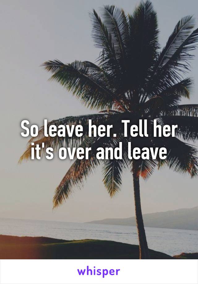 So leave her. Tell her it's over and leave