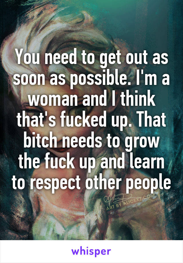 You need to get out as soon as possible. I'm a woman and I think that's fucked up. That bitch needs to grow the fuck up and learn to respect other people 