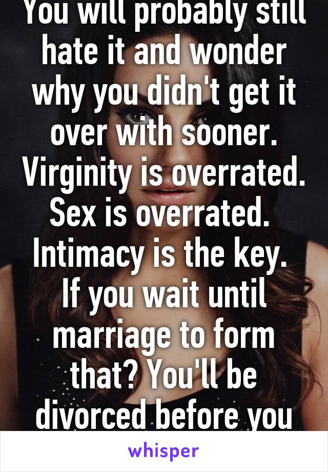 You will probably still hate it and wonder why you didn't get it over with sooner. Virginity is overrated. Sex is overrated.  Intimacy is the key.  If you wait until marriage to form that? You'll be divorced before you know it.