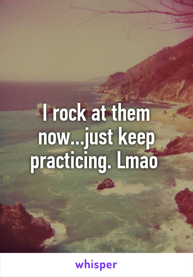 I rock at them now...just keep practicing. Lmao 