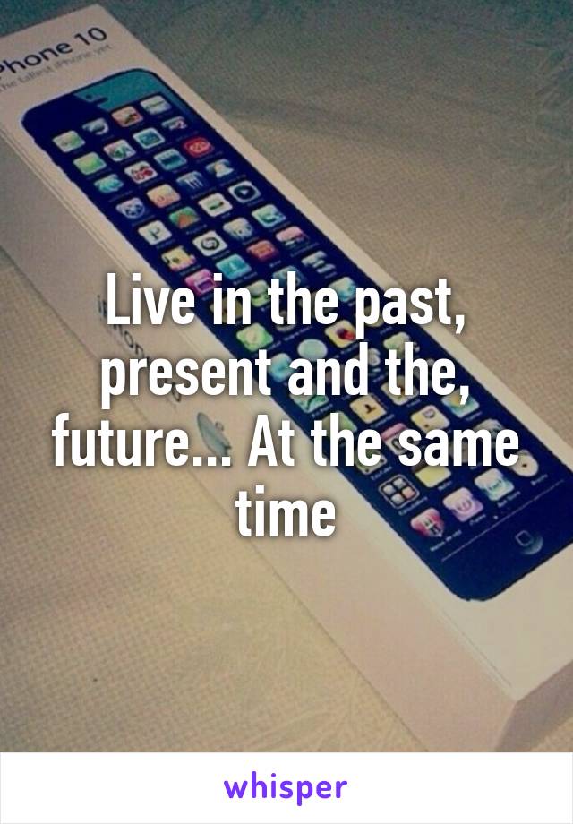 Live in the past, present and the, future... At the same time