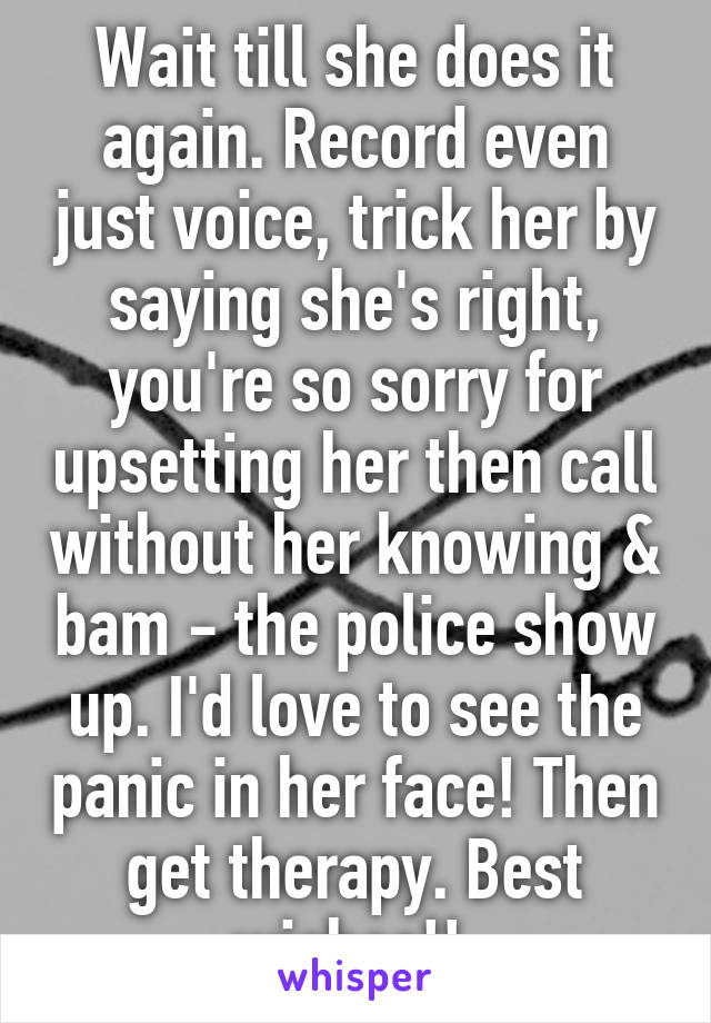 Wait till she does it again. Record even just voice, trick her by saying she's right, you're so sorry for upsetting her then call without her knowing & bam - the police show up. I'd love to see the panic in her face! Then get therapy. Best wishes!! 