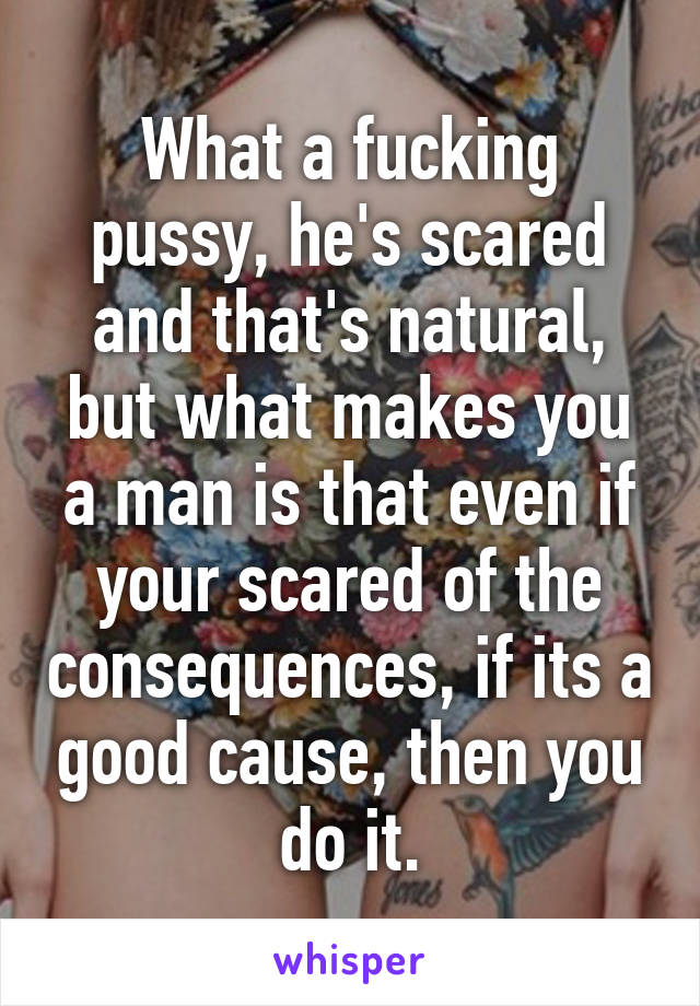 What a fucking pussy, he's scared and that's natural, but what makes you a man is that even if your scared of the consequences, if its a good cause, then you do it.
