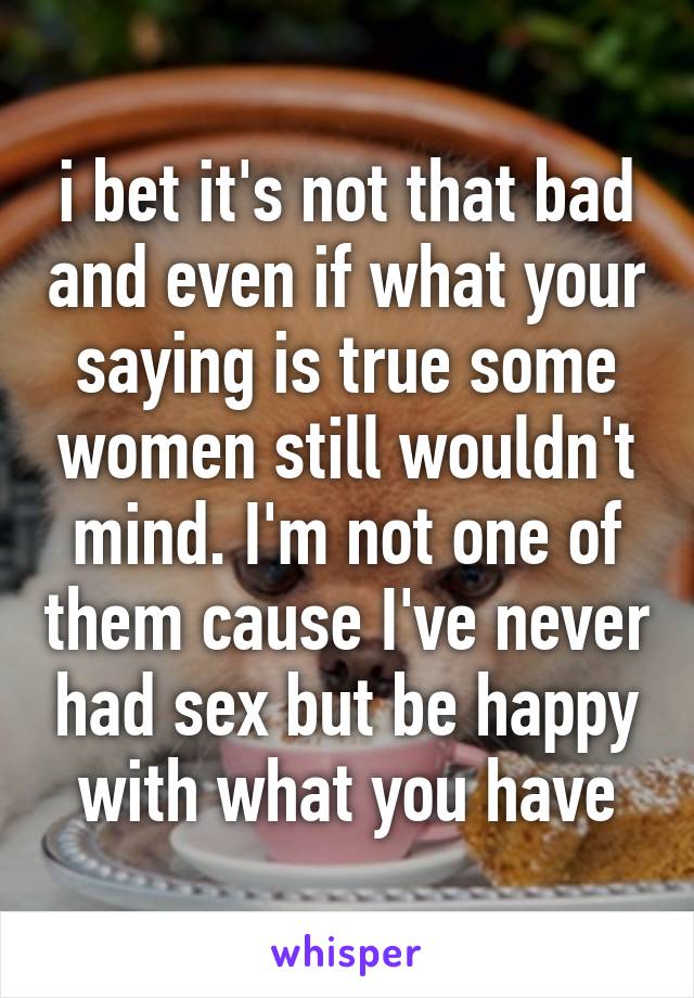 i bet it's not that bad and even if what your saying is true some women still wouldn't mind. I'm not one of them cause I've never had sex but be happy with what you have