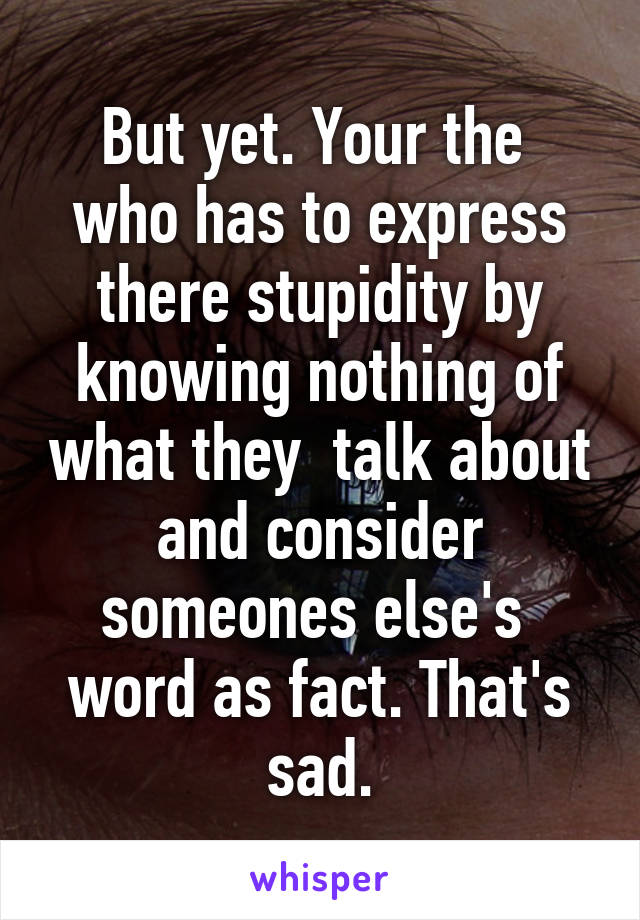 But yet. Your the  who has to express there stupidity by knowing nothing of what they  talk about and consider someones else's  word as fact. That's sad.