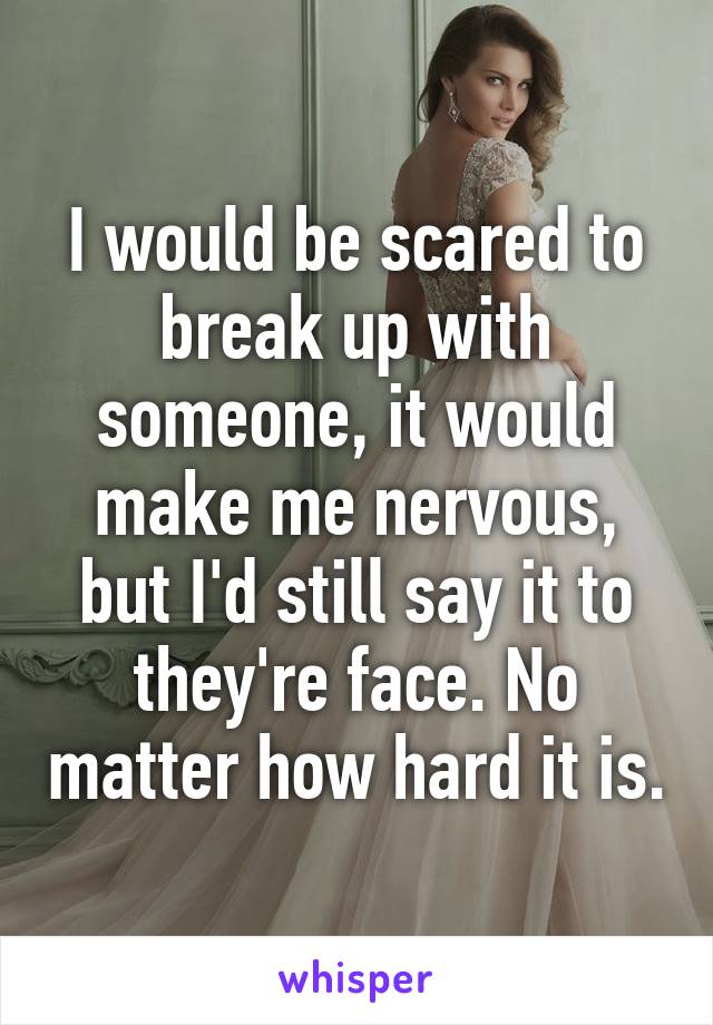 I would be scared to break up with someone, it would make me nervous, but I'd still say it to they're face. No matter how hard it is.