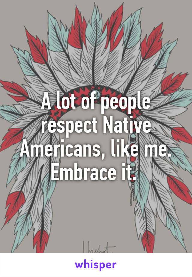 A lot of people respect Native Americans, like me. Embrace it. 