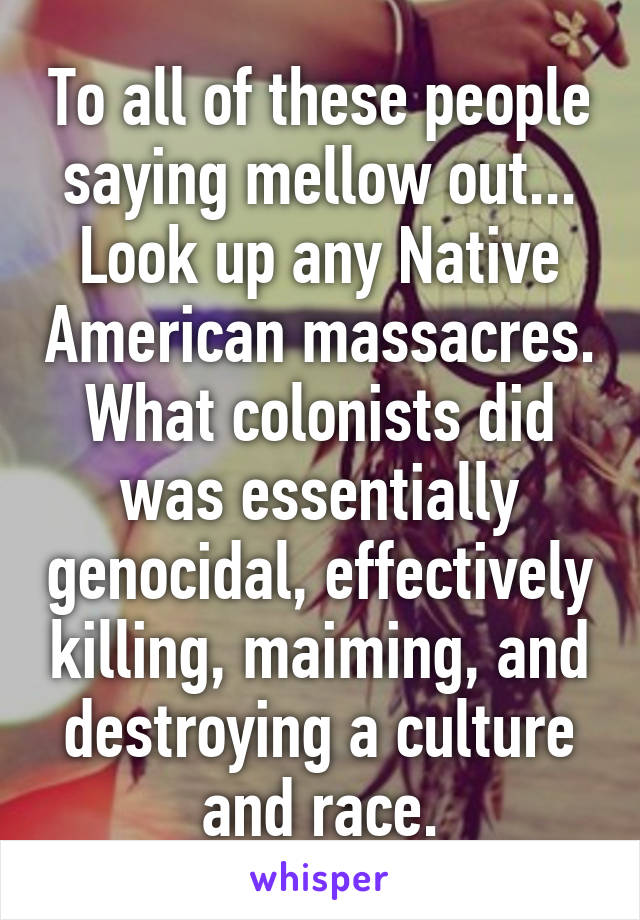 To all of these people saying mellow out... Look up any Native American massacres. What colonists did was essentially genocidal, effectively killing, maiming, and destroying a culture and race.