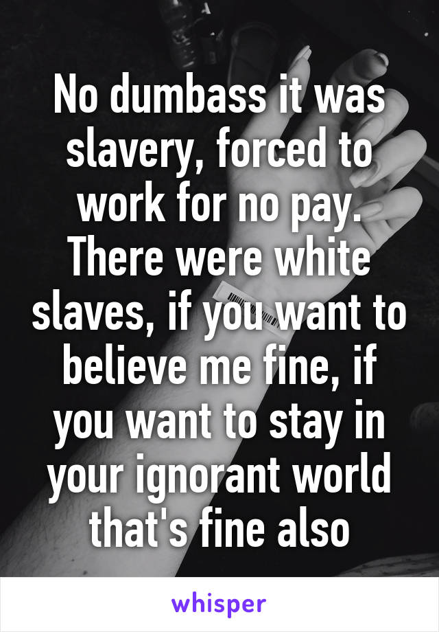 No dumbass it was slavery, forced to work for no pay. There were white slaves, if you want to believe me fine, if you want to stay in your ignorant world that's fine also