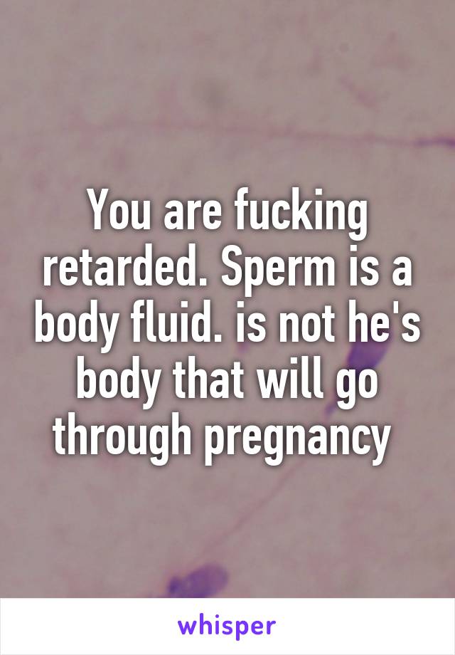 You are fucking retarded. Sperm is a body fluid. is not he's body that will go through pregnancy 
