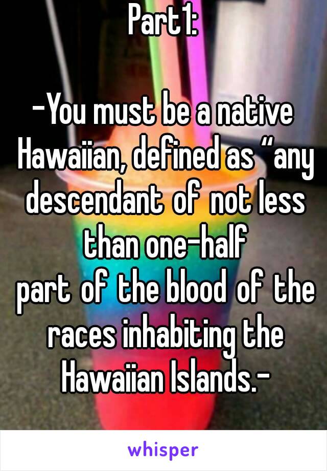 Part1:

-You must be a native Hawaiian, defined as “any descendant of not less than one-half part of the blood of the races inhabiting the Hawaiian Islands.-
 