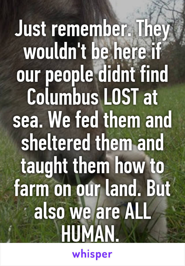 Just remember. They wouldn't be here if our people didnt find Columbus LOST at sea. We fed them and sheltered them and taught them how to farm on our land. But also we are ALL HUMAN. 