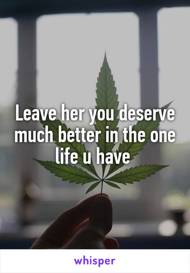 Leave her you deserve much better in the one life u have 