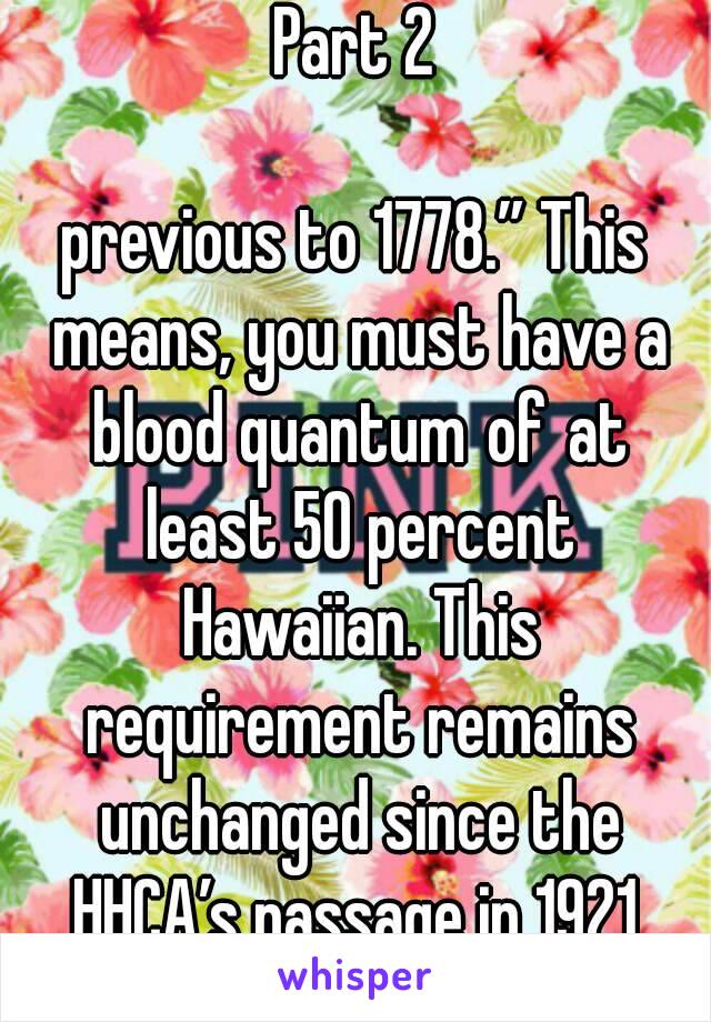 Part 2

previous to 1778.” This means, you must have a blood quantum of at least 50 percent Hawaiian. This requirement remains unchanged since the HHCA’s passage in 1921.