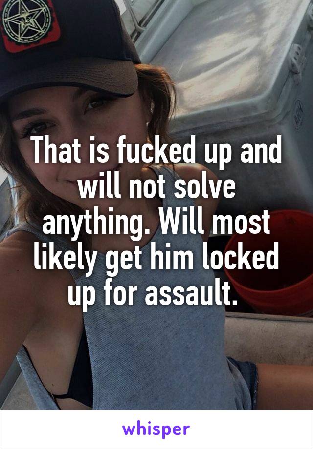 That is fucked up and will not solve anything. Will most likely get him locked up for assault. 