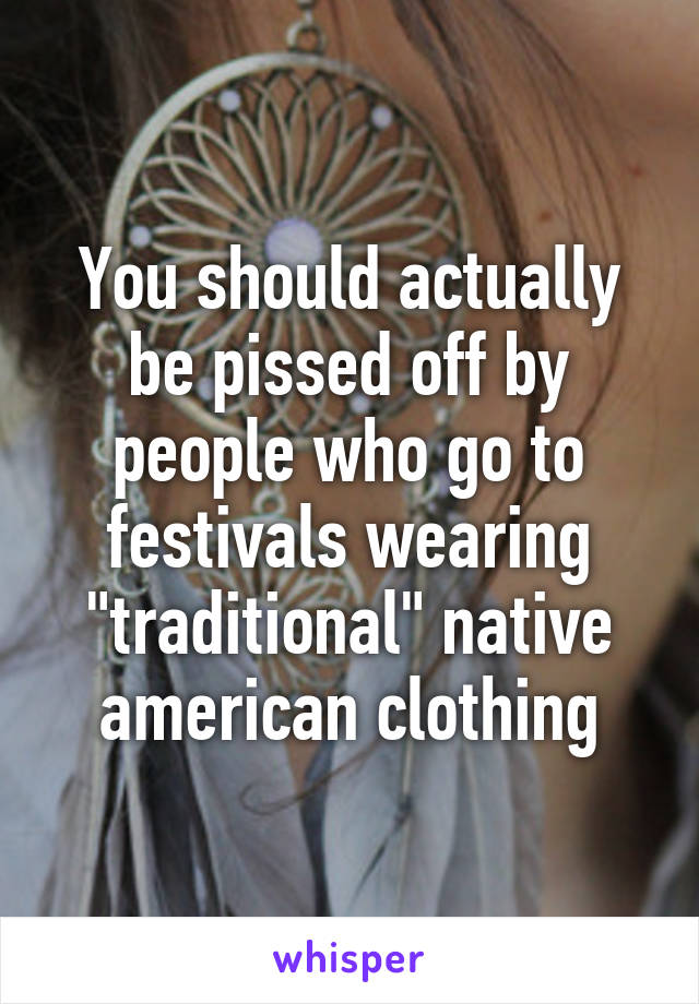 You should actually be pissed off by people who go to festivals wearing "traditional" native american clothing