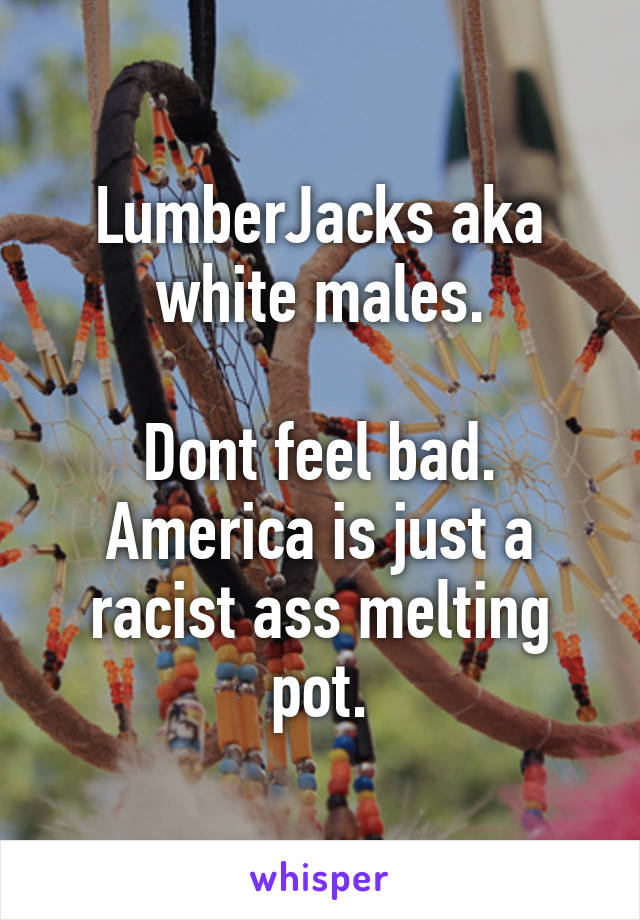 LumberJacks aka white males.

Dont feel bad. America is just a racist ass melting pot.