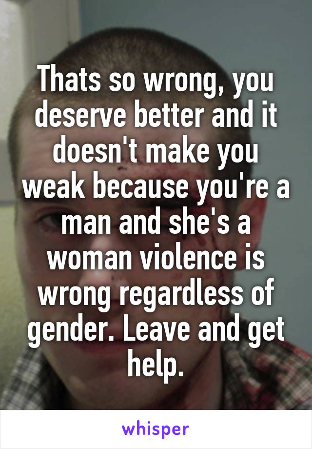 Thats so wrong, you deserve better and it doesn't make you weak because you're a man and she's a woman violence is wrong regardless of gender. Leave and get help.