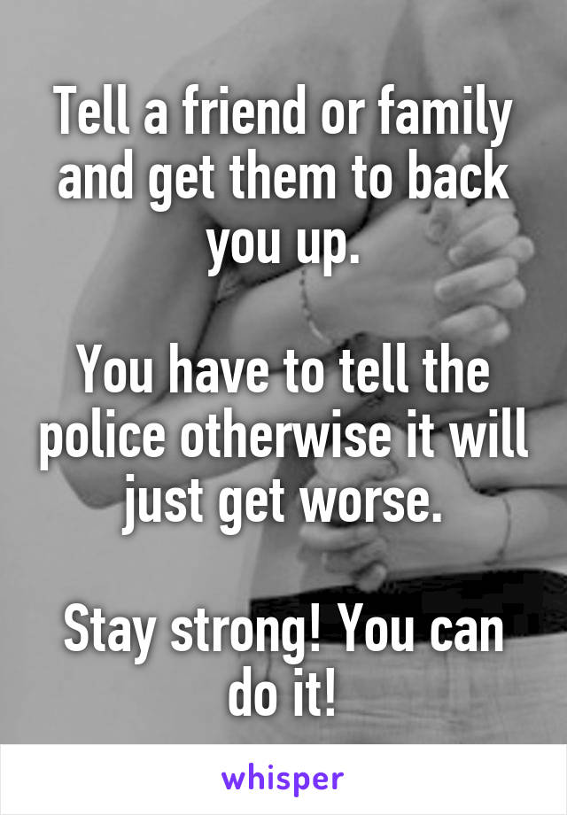 Tell a friend or family and get them to back you up.

You have to tell the police otherwise it will just get worse.

Stay strong! You can do it!