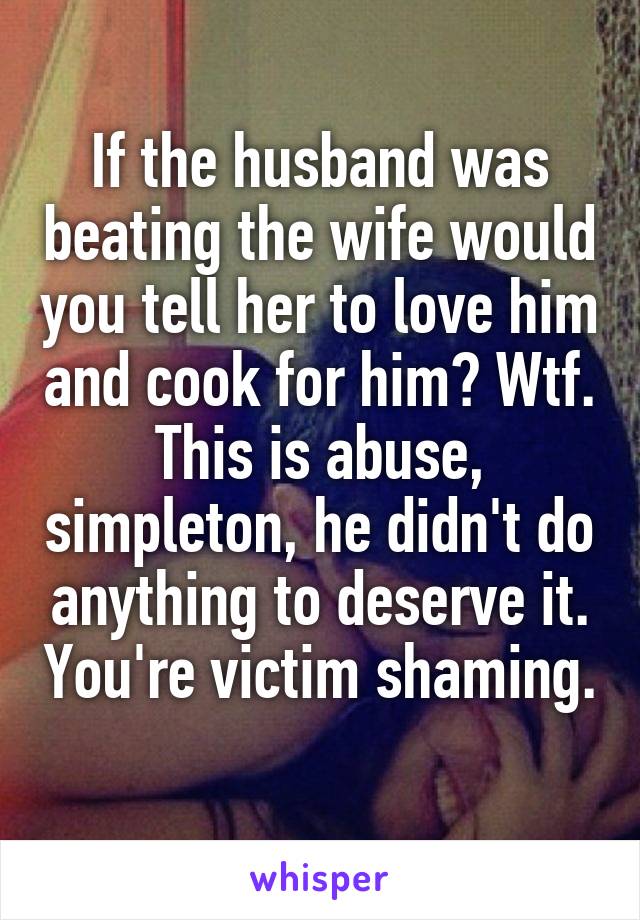 If the husband was beating the wife would you tell her to love him and cook for him? Wtf. This is abuse, simpleton, he didn't do anything to deserve it. You're victim shaming. 