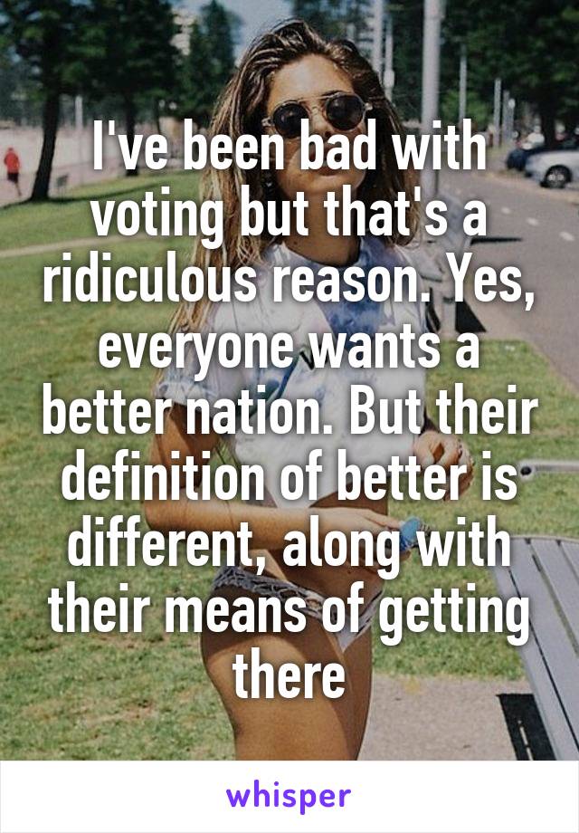 I've been bad with voting but that's a ridiculous reason. Yes, everyone wants a better nation. But their definition of better is different, along with their means of getting there