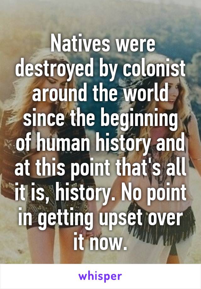  Natives were destroyed by colonist around the world since the beginning of human history and at this point that's all it is, history. No point in getting upset over it now.