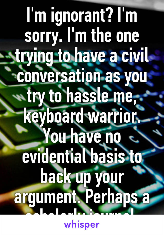 I'm ignorant? I'm sorry. I'm the one trying to have a civil conversation as you try to hassle me, keyboard warrior. You have no evidential basis to back up your argument. Perhaps a scholarly journal.