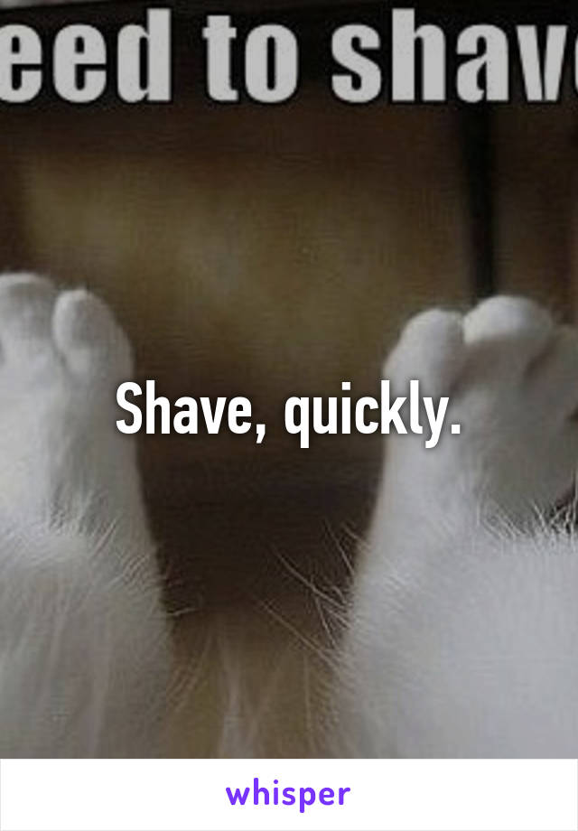 Shave, quickly.