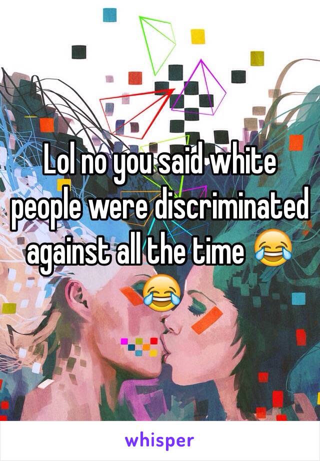 Lol no you said white people were discriminated against all the time 😂😂