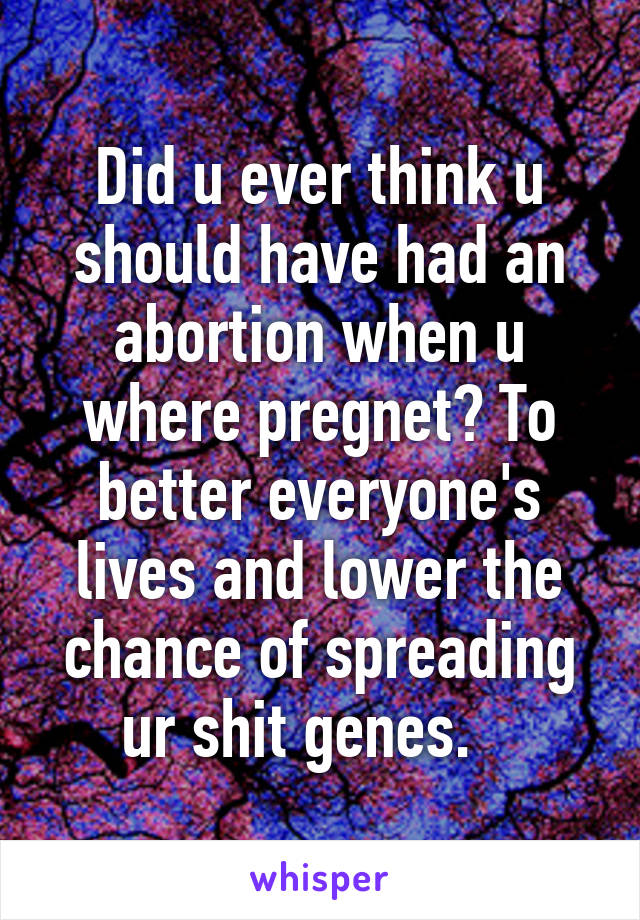 Did u ever think u should have had an abortion when u where pregnet? To better everyone's lives and lower the chance of spreading ur shit genes.   