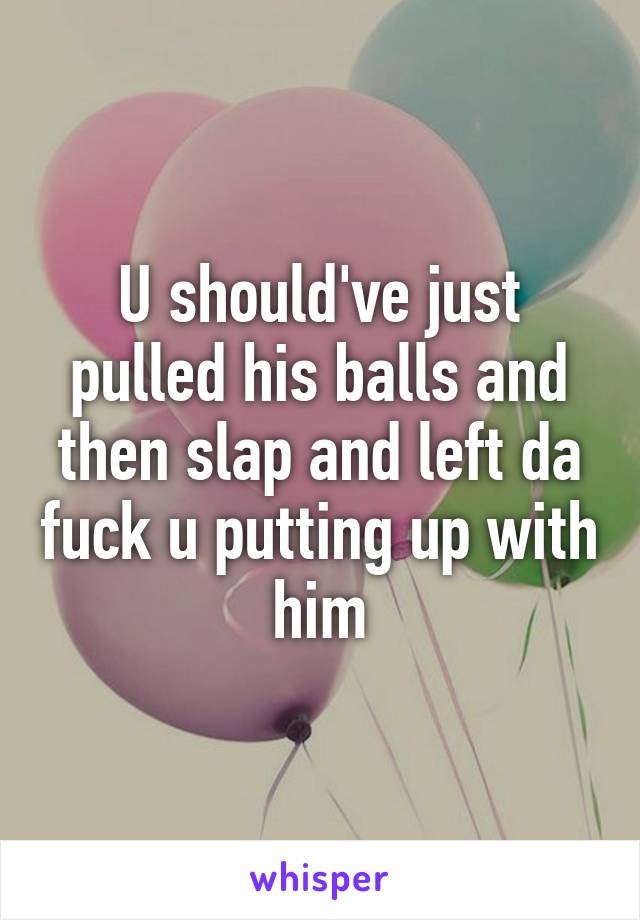 U should've just pulled his balls and then slap and left da fuck u putting up with him