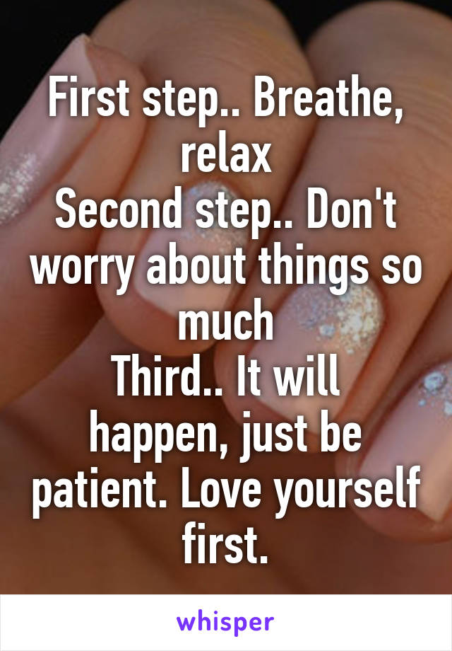 First step.. Breathe, relax
Second step.. Don't worry about things so much
Third.. It will happen, just be patient. Love yourself first.