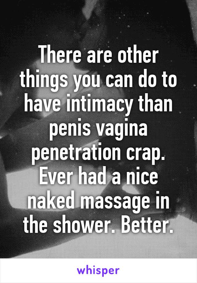 There are other things you can do to have intimacy than penis vagina penetration crap. Ever had a nice naked massage in the shower. Better.