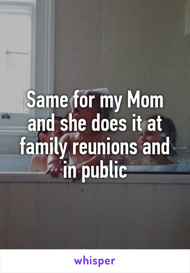 Same for my Mom and she does it at family reunions and in public